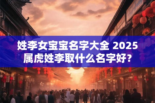 姓李女宝宝名字大全 2025属虎姓李取什么名字好？