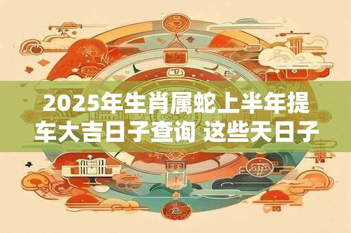 2025年生肖属蛇上半年提车大吉日子查询 这些天日子不错