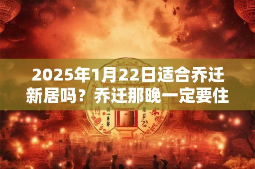2025年1月22日适合乔迁新居吗？乔迁那晚一定要住人吗？