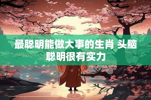 最聪明能做大事的生肖 头脑聪明很有实力