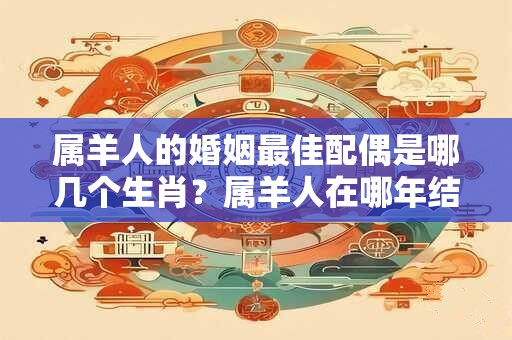 属羊人的婚姻最佳配偶是哪几个生肖？属羊人在哪年结婚最好？
