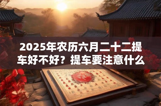 2026年农历六月二十二提车好不好？提车要注意什么要怎样验车？