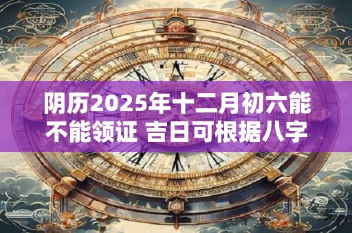 阴历2025年十二月初六能不能领证 吉日可根据八字选