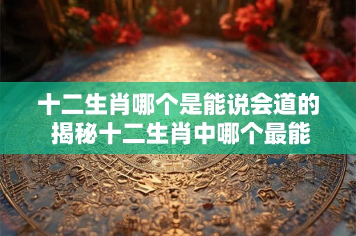 十二生肖哪个是能说会道的 揭秘十二生肖中哪个最能说会道
