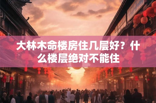 大林木命楼房住几层好?什么楼层绝对不能住 大林木命楼房住几层好?什么楼层绝对不能住