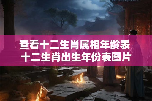 查看十二生肖属相年龄表 十二生肖出生年份表图片