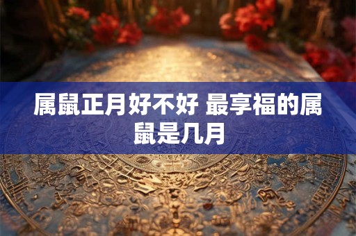 属鼠正月好不好 最享福的属鼠是几月