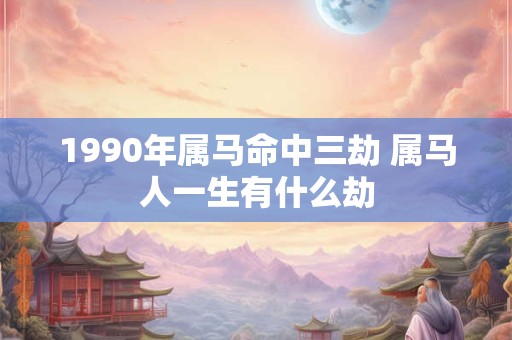 1990年属马命中三劫 属马人一生有什么劫 1990年属马命中三劫 属马人一生有什么劫