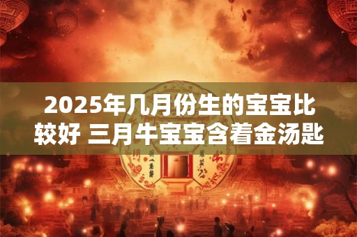 2025年几月份生的宝宝比较好 三月牛宝宝含着金汤匙出生