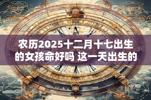 农历2025十二月十七出生的女孩命好吗 这一天出生的女孩命好