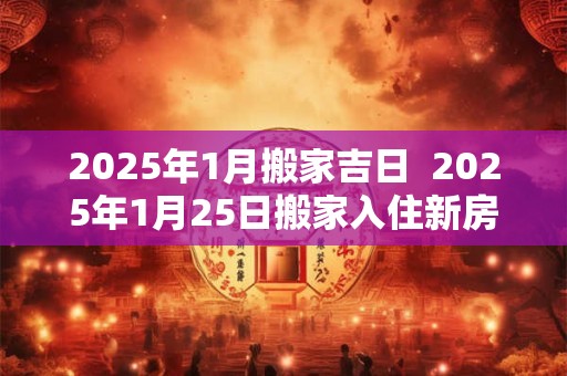 2025年1月搬家吉日  2025年1月25日搬家入住新房好么