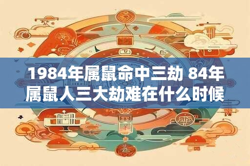 1984年属鼠命中三劫 84年属鼠人三大劫难在什么时候 1984年属鼠命中三劫 84年属鼠人三大劫难在什么时候