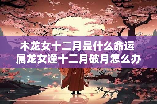 木龙女十二月是什么命运 属龙女逢十二月破月怎么办