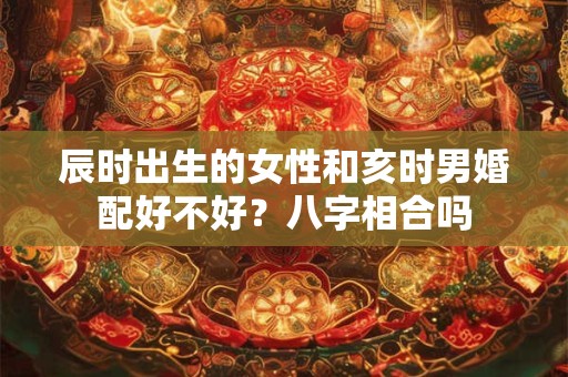 辰时出生的女性和亥时男婚配好不好?八字相合吗 辰时出生的女性和亥时男婚配好不好?八字相合吗
