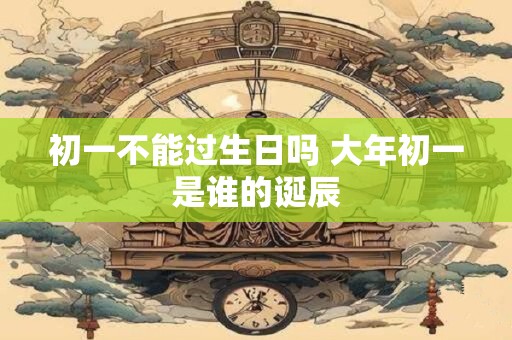 初一不能过生日吗 大年初一是谁的诞辰