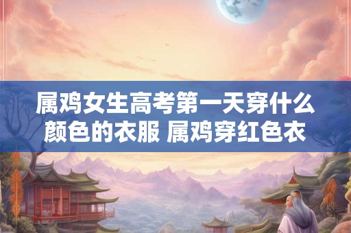 属鸡女生高考第一天穿什么颜色的衣服 属鸡穿红色衣服好不好
