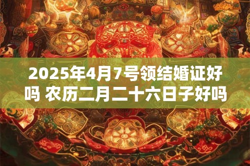 2025年4月7号领结婚证好吗 农历二月二十六日子好吗
