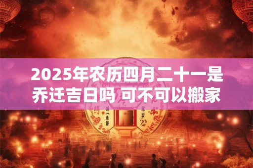 2025年农历四月二十一是乔迁吉日吗 可不可以搬家入宅