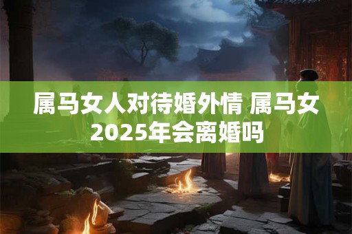 属马女人对待婚外情 属马女2025年会离婚吗