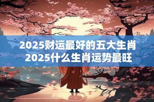 2025财运最好的五大生肖 2025什么生肖运势最旺