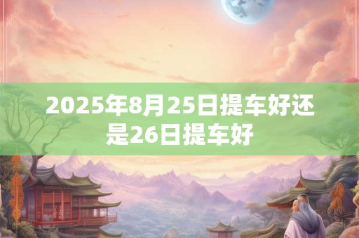 2025年8月25日提车好还是26日提车好