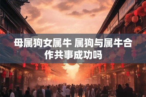 母属狗女属牛 属狗与属牛合作共事成功吗