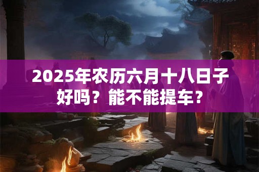 2025年农历六月十八日子好吗？能不能提车？