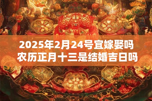 2025年2月24号宜嫁娶吗 农历正月十三是结婚吉日吗？