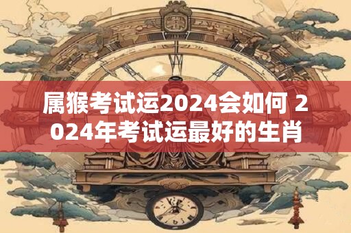 属猴考试运2024会如何 2024年考试运最好的生肖