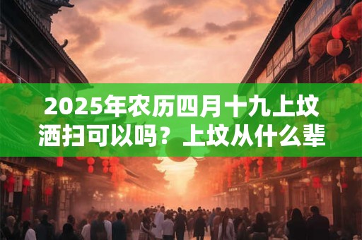 2025年农历四月十九上坟洒扫可以吗？上坟从什么辈分开始拜？