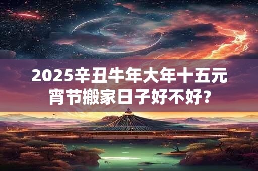 2025辛丑牛年大年十五元宵节搬家日子好不好? 2025辛丑牛年大年十五元宵节搬家日子好不好?