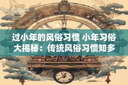 过小年的风俗习惯 小年习俗大揭秘：传统风俗习惯知多少
