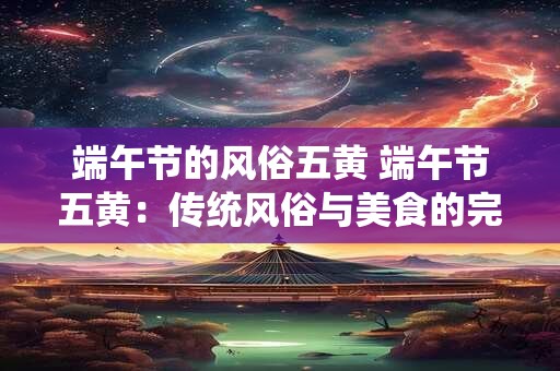 端午节的风俗五黄 端午节五黄：传统风俗与美食的完美融合