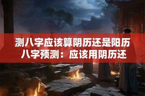 测八字应该算阴历还是阳历 八字预测：应该用阴历还是阳历