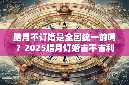腊月不订婚是全国统一的吗？2025腊月订婚吉不吉利