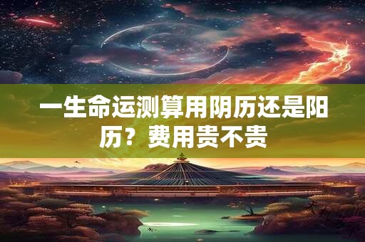 一生命运测算用阴历还是阳历？费用贵不贵