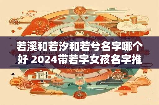 若溪和若汐和若兮名字哪个好 2024带若字女孩名字推荐