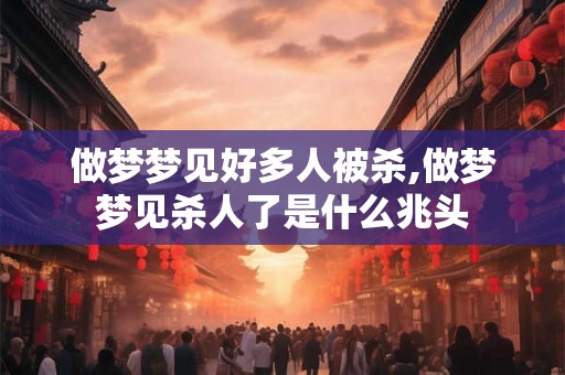做梦梦见好多人被杀,做梦梦见杀人了是什么兆头