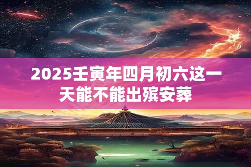 2025壬寅年四月初六这一天能不能出殡安葬