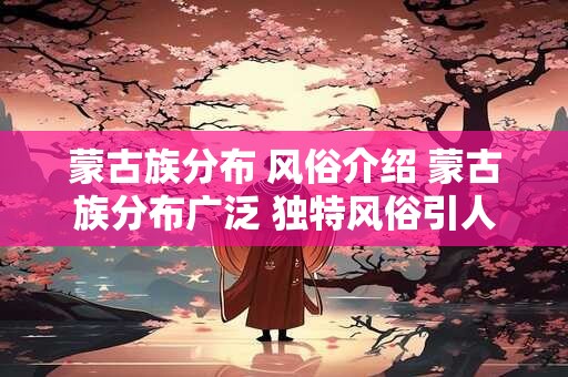 蒙古族分布 风俗介绍 蒙古族分布广泛 独特风俗引人入胜！