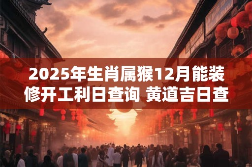 2025年生肖属猴12月能装修开工利日查询 黄道吉日查询