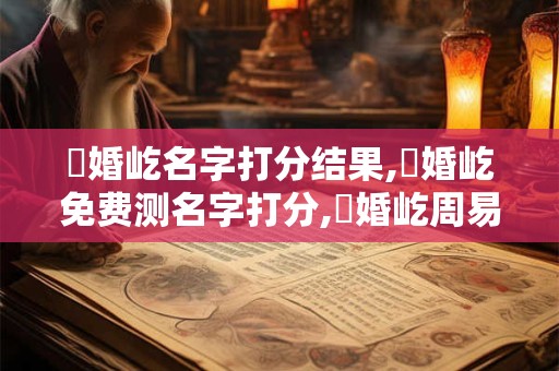 張婚屹名字打分结果,張婚屹免费测名字打分,張婚屹周易免费测名字打分