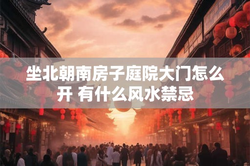 坐北朝南房子庭院大门怎么开 有什么风水禁忌