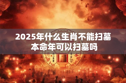 2025年什么生肖不能扫墓 本命年可以扫墓吗