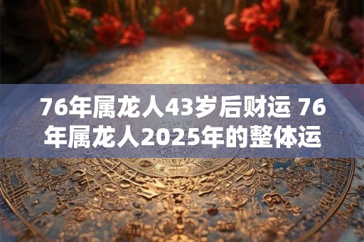 76年属龙人43岁后财运 76年属龙人2025年的整体运势 76年属龙人43岁后财运 76年属龙人2025年的整体运势