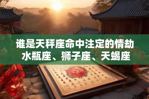 谁是天秤座命中注定的情劫 水瓶座、狮子座、天蝎座 谁是天秤座命中注定的情劫 水瓶座、狮子座、天蝎座