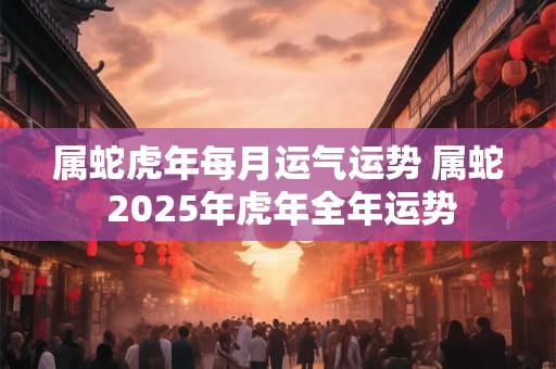 属蛇虎年每月运气运势 属蛇 2025年虎年全年运势