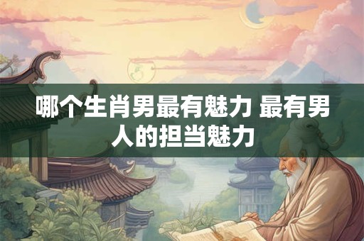 哪个生肖男最有魅力 最有男人的担当魅力