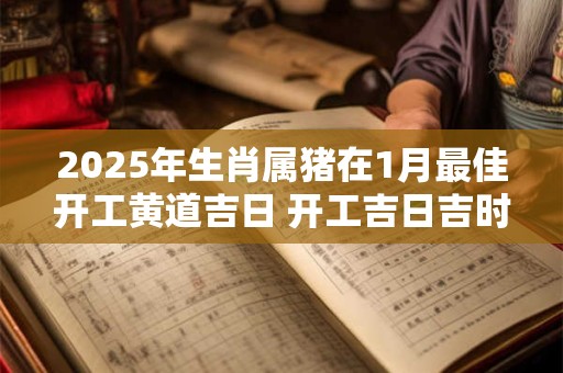 2025年生肖属猪在1月最佳开工黄道吉日 开工吉日吉时