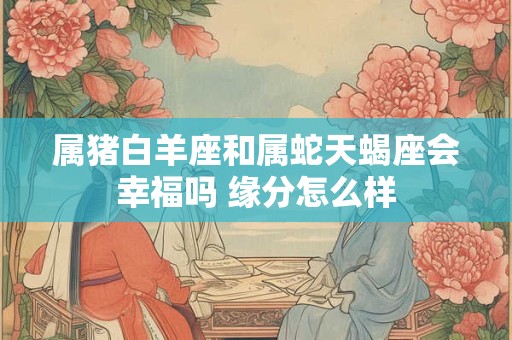 属猪白羊座和属蛇天蝎座会幸福吗 缘分怎么样